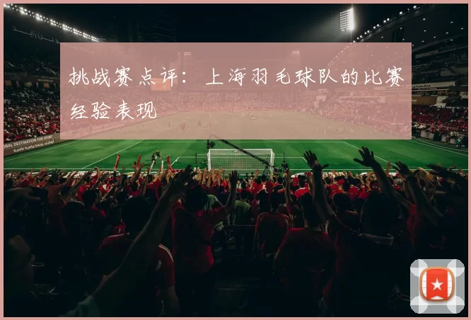 挑战赛点评：上海羽毛球队的比赛经验表现