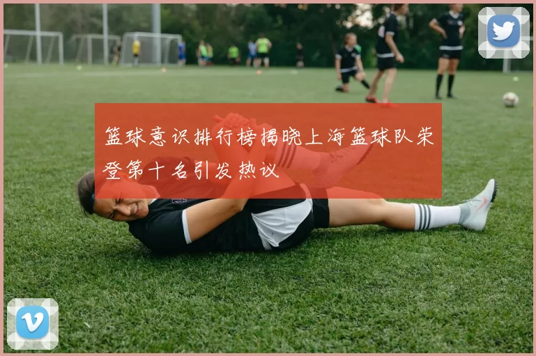 篮球意识排行榜揭晓上海篮球队荣登第十名引发热议