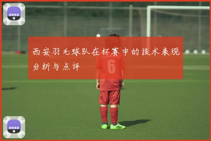 西安羽毛球队在杯赛中的技术表现分析与点评